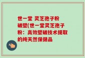 世一堂 灵芝孢子粉 破壁(世一堂灵芝孢子粉：高效壁破技术提取的纯天然保健品