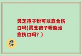 灵芝孢子粉可以愈合伤口吗(灵芝孢子粉能治愈伤口吗？)