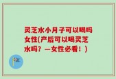 灵芝水小月子可以喝吗女性(产后可以喝灵芝水吗？—女性必看！)