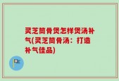 灵芝筒骨煲怎样煲汤补气(灵芝筒骨汤：打造补气佳品)