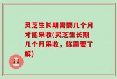 灵芝生长期需要几个月才能采收(灵芝生长期几个月采收，你需要了解)