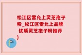 松江区雷允上灵芝孢子粉_松江区雷允上品牌 优质灵芝孢子粉推荐)