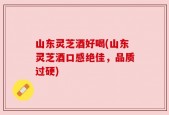 山东灵芝酒好喝(山东灵芝酒口感绝佳，品质过硬)