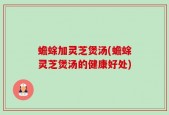 蟾蜍加灵芝煲汤(蟾蜍灵芝煲汤的健康好处)