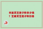 市面灵芝孢子粉多少钱？芝甫灵芝孢孑粉价格