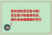 受欢迎的灵芝孢子粉(灵芝孢子粉备受欢迎，提升身体健康随时可行)