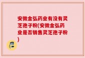 安微金弘药业有没有灵芝孢子粉(安微金弘药业是否销售灵芝孢子粉)