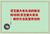 灵芝堡大骨头汤的做法和功效(灵芝堡大骨汤：制作方法及营养功效)