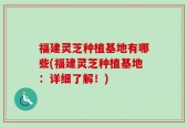 福建灵芝种植基地有哪些(福建灵芝种植基地：详细了解！)