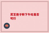 灵芝孢子粉下午吃是否可行