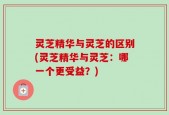 灵芝精华与灵芝的区别(灵芝精华与灵芝：哪一个更受益？)