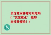 灵芝煮水肿瘤可以吃吗(“灵芝煮水” 能够治疗肿瘤吗？)