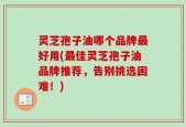 灵芝孢子油哪个品牌最好用(最佳灵芝孢子油品牌推荐，告别挑选困难！)