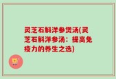 灵芝石斛洋参煲汤(灵芝石斛洋参汤：提高免疫力的养生之选)