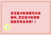 灵芝孢子粉发霉可以食用吗_灵芝孢子粉发霉后能否安全食用？)