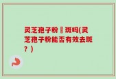 灵芝孢子粉袪斑吗(灵芝孢子粉能否有效去斑？)
