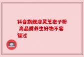 抖音旗舰店灵芝孢子粉 高品质养生好物不容错过