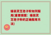 桶装灵芝孢子粉如何服用(重要提醒：桶装灵芝孢子粉的正确服用方法)