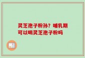 灵芝孢子粉孙？哺乳期可以喝灵芝孢子粉吗