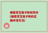 破壁灵芝孢子粉如何冲(破壁灵芝孢子粉的正确冲泡方法)