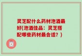 灵芝配什么药材泡酒最好(泡酒佳品：灵芝搭配哪些药材最合适？)