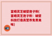 富晒灵芝破壁孢子粉(富晒灵芝孢子粉：破壁科技打造高营养免煮美味)
