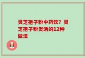 灵芝孢子粉中药饮？灵芝孢子粉煲汤的12种做法