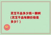 灵芝干品多少钱一颗啊(灵芝干品每颗价格是多少？)