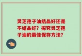 灵芝孢子油结晶好还是不结晶好？探究灵芝孢子油的最佳保存方法？