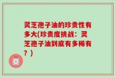 灵芝孢子油的珍贵性有多大(珍贵度挑战：灵芝孢子油到底有多稀有？)