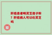 肝癌患者喝灵芝孢子粉？肝癌病人可以吃灵芝吗