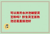 可以用开水冲泡破壁灵芝粉吗？野生灵芝蒸熟泡还是直接泡好