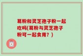 葛粉和灵芝孢子粉一起吃吗(葛粉与灵芝孢子粉可一起食用？)