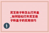灵芝孢子粉怎么打开盖_如何轻松打开灵芝孢子粉盖子的实用技巧