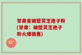 甘肃省破壁灵芝孢子粉(甘肃：破壁灵芝孢子粉火爆销售)