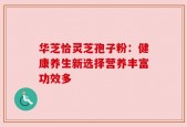 华芝恰灵芝孢子粉：健康养生新选择营养丰富功效多