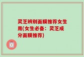 灵芝辨别面膜推荐女生用(女生必备：灵芝成分面膜推荐)