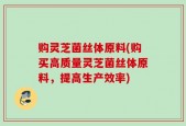 购灵芝菌丝体原料(购买高质量灵芝菌丝体原料，提高生产效率)