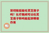 肾切除后能吃灵芝孢子吗？化疗期间可以吃灵芝孢子粉吗能起到哪些作用