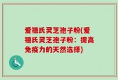 爱禧氏灵芝孢子粉(爱禧氏灵芝孢子粉：提高免疫力的天然选择)