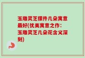 玉雕灵芝摆件几朵寓意最好(优美寓意之作：玉雕灵芝几朵花含义深刻)