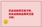 药店自制灵芝孢子粉_药店自制高品质灵芝孢子粉：