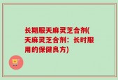 长期服天麻灵芝合剂(天麻灵芝合剂：长时服用的保健良方)