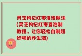 灵芝枸杞红枣酒泡做法(灵芝枸杞红枣酒泡制教程，让你轻松自制超好喝的养生酒)