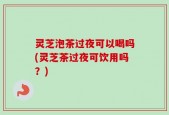 灵芝泡茶过夜可以喝吗(灵芝茶过夜可饮用吗？)