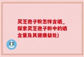 灵芝孢子粉怎样含硒_探索灵芝孢子粉中的硒含量及其健康益处)