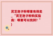 灵芝孢子粉哪里有得卖_“灵芝孢子粉购买指南：哪里可以找到？”)