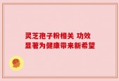 灵芝孢子粉相关 功效显著为健康带来新希望