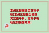 常州三新破壁灵芝孢子粉(常州三新推出破壁灵芝孢子粉，更利于吸收达到保健效果)