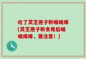 吃了灵芝孢子粉喉咙痒(灵芝孢子粉食用后喉咙痒痒，需注意！)